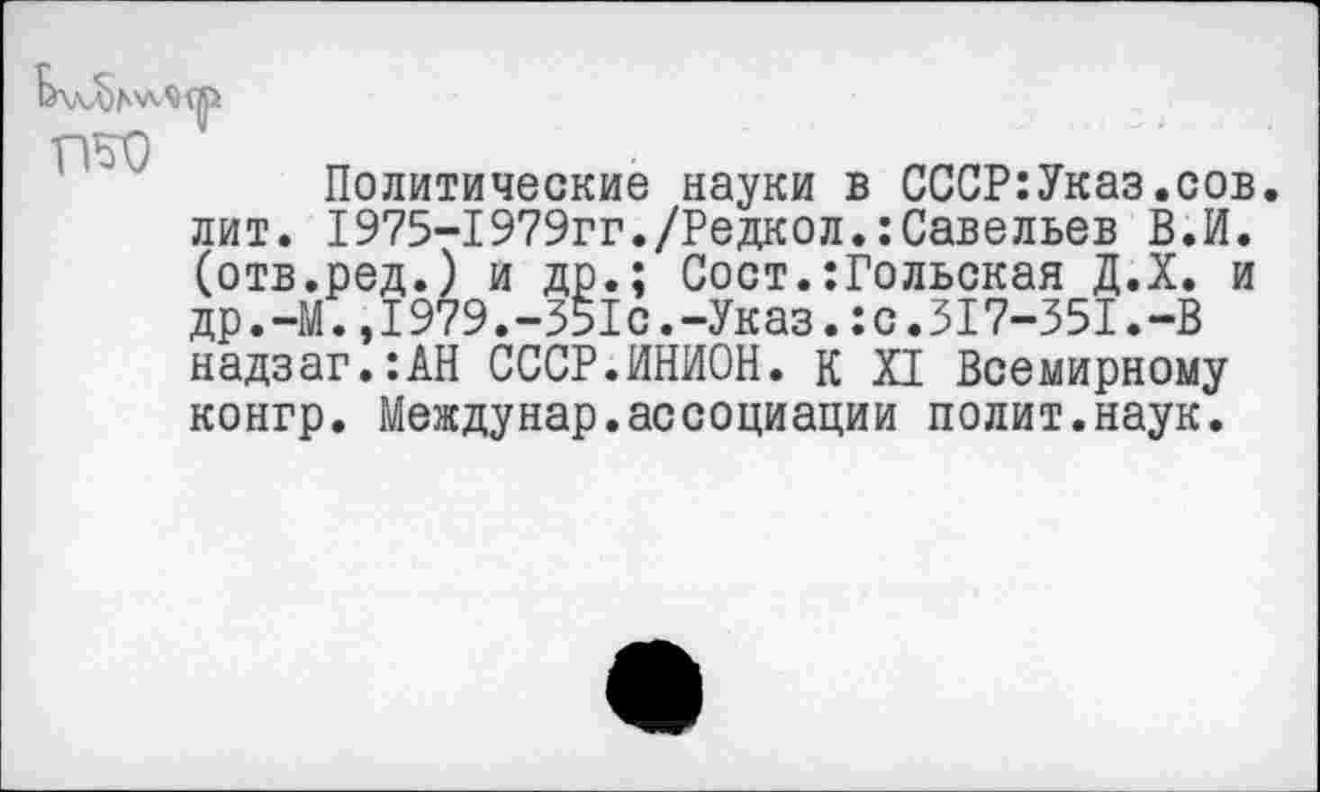 ﻿Политические науки в СССР:Указ.сов. лит. 1975-1979гг./Редкол.:Савельев В.И. (отв.ред.) и др.; Сост.:Гольская Д.Х. и др.-М.,I979.-351с.-Указ.:с.317-351.-В надзаг.:АН СССР.ИНИОН. К XI Всемирному конгр. Междунар.ассоциации полит.наук.